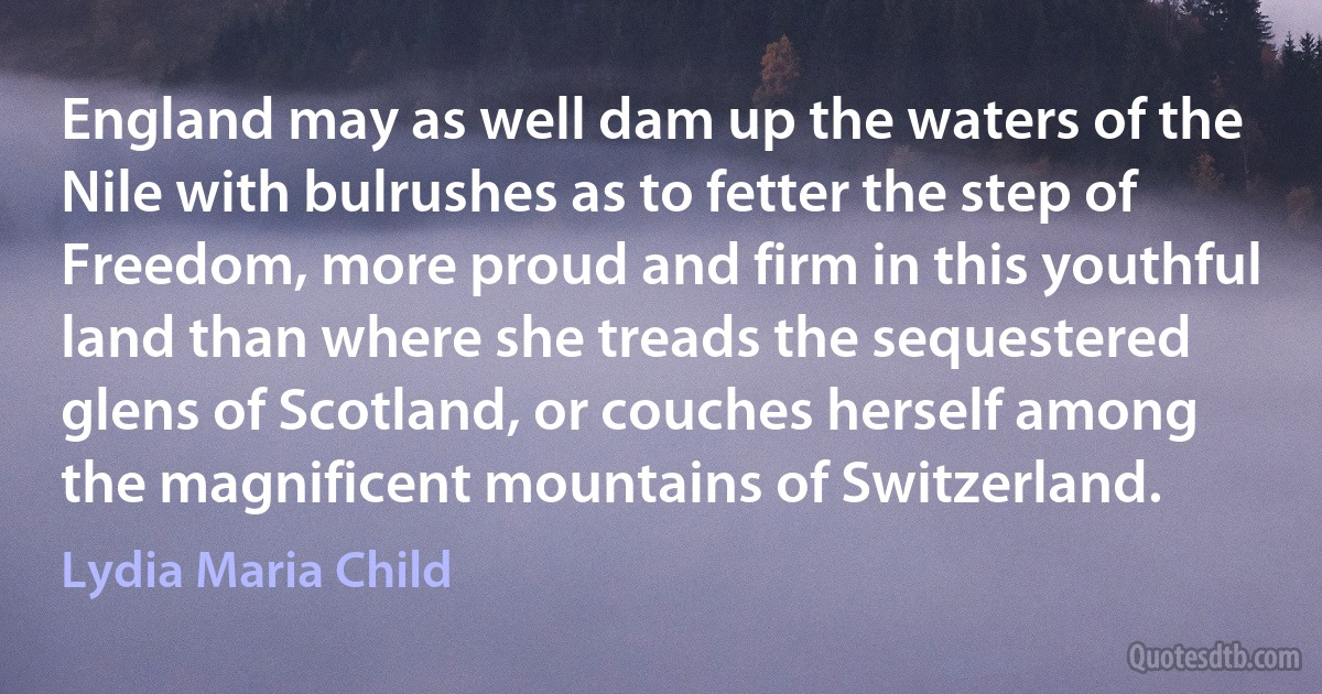 England may as well dam up the waters of the Nile with bulrushes as to fetter the step of Freedom, more proud and firm in this youthful land than where she treads the sequestered glens of Scotland, or couches herself among the magnificent mountains of Switzerland. (Lydia Maria Child)