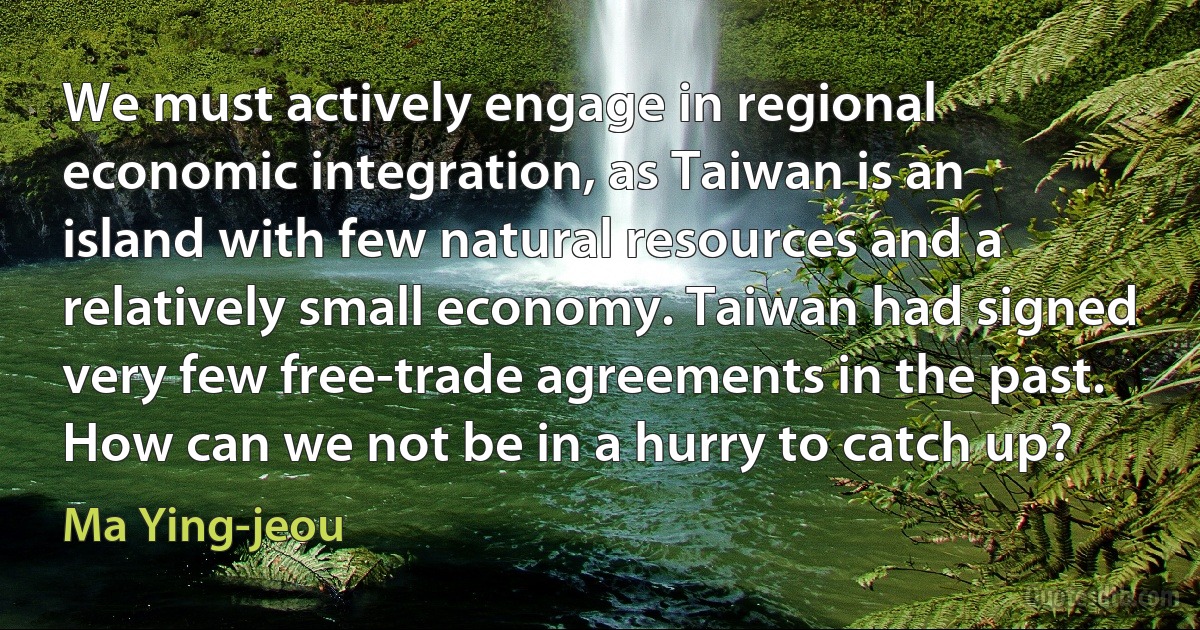 We must actively engage in regional economic integration, as Taiwan is an island with few natural resources and a relatively small economy. Taiwan had signed very few free-trade agreements in the past. How can we not be in a hurry to catch up? (Ma Ying-jeou)