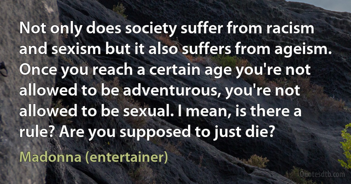 Not only does society suffer from racism and sexism but it also suffers from ageism. Once you reach a certain age you're not allowed to be adventurous, you're not allowed to be sexual. I mean, is there a rule? Are you supposed to just die? (Madonna (entertainer))