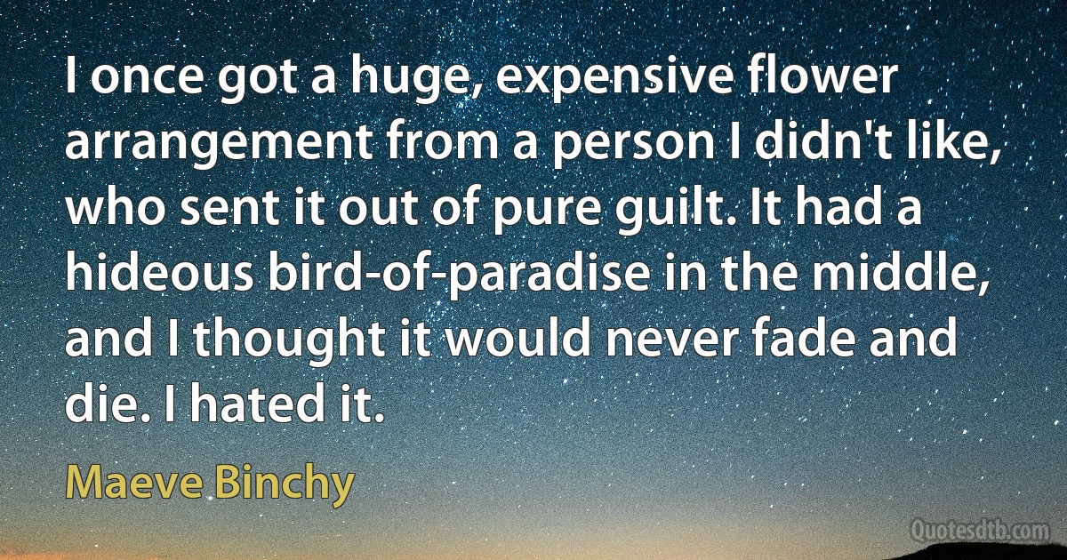 I once got a huge, expensive flower arrangement from a person I didn't like, who sent it out of pure guilt. It had a hideous bird-of-paradise in the middle, and I thought it would never fade and die. I hated it. (Maeve Binchy)