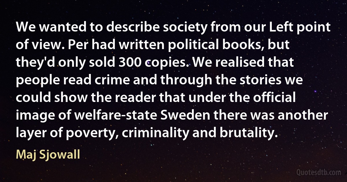 We wanted to describe society from our Left point of view. Per had written political books, but they'd only sold 300 copies. We realised that people read crime and through the stories we could show the reader that under the official image of welfare-state Sweden there was another layer of poverty, criminality and brutality. (Maj Sjowall)