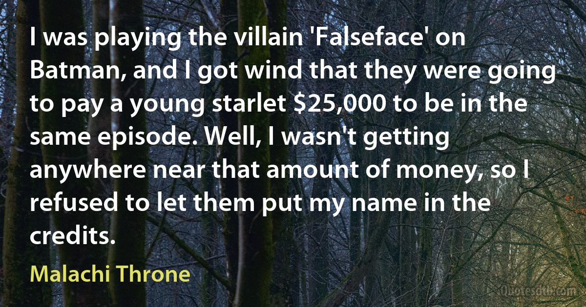 I was playing the villain 'Falseface' on Batman, and I got wind that they were going to pay a young starlet $25,000 to be in the same episode. Well, I wasn't getting anywhere near that amount of money, so I refused to let them put my name in the credits. (Malachi Throne)