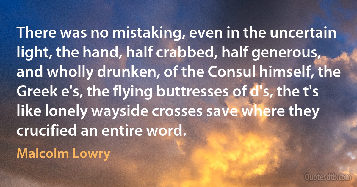 There was no mistaking, even in the uncertain light, the hand, half crabbed, half generous, and wholly drunken, of the Consul himself, the Greek e's, the flying buttresses of d's, the t's like lonely wayside crosses save where they crucified an entire word. (Malcolm Lowry)