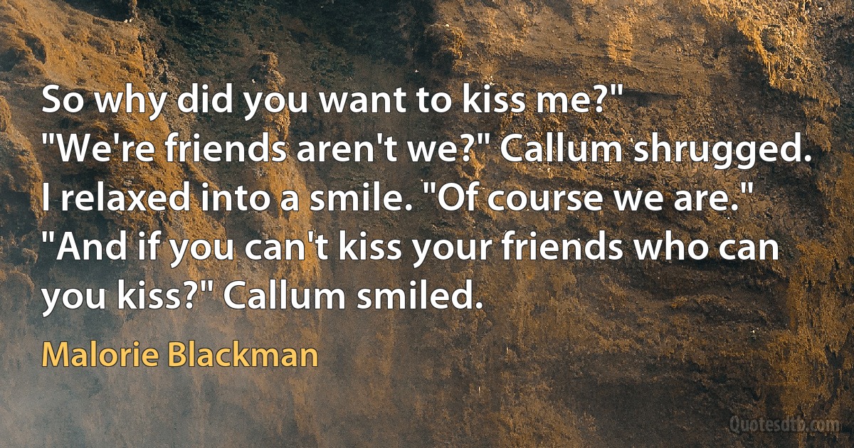 So why did you want to kiss me?"
"We're friends aren't we?" Callum shrugged.
I relaxed into a smile. "Of course we are."
"And if you can't kiss your friends who can you kiss?" Callum smiled. (Malorie Blackman)