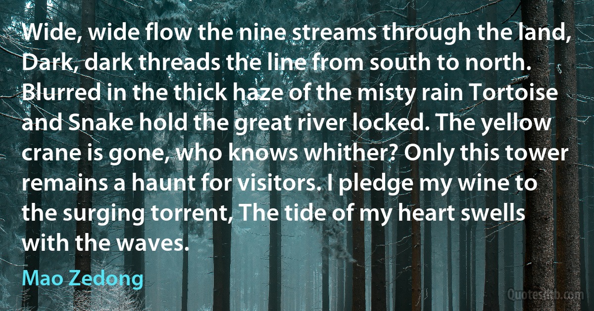 Wide, wide flow the nine streams through the land, Dark, dark threads the line from south to north. Blurred in the thick haze of the misty rain Tortoise and Snake hold the great river locked. The yellow crane is gone, who knows whither? Only this tower remains a haunt for visitors. I pledge my wine to the surging torrent, The tide of my heart swells with the waves. (Mao Zedong)