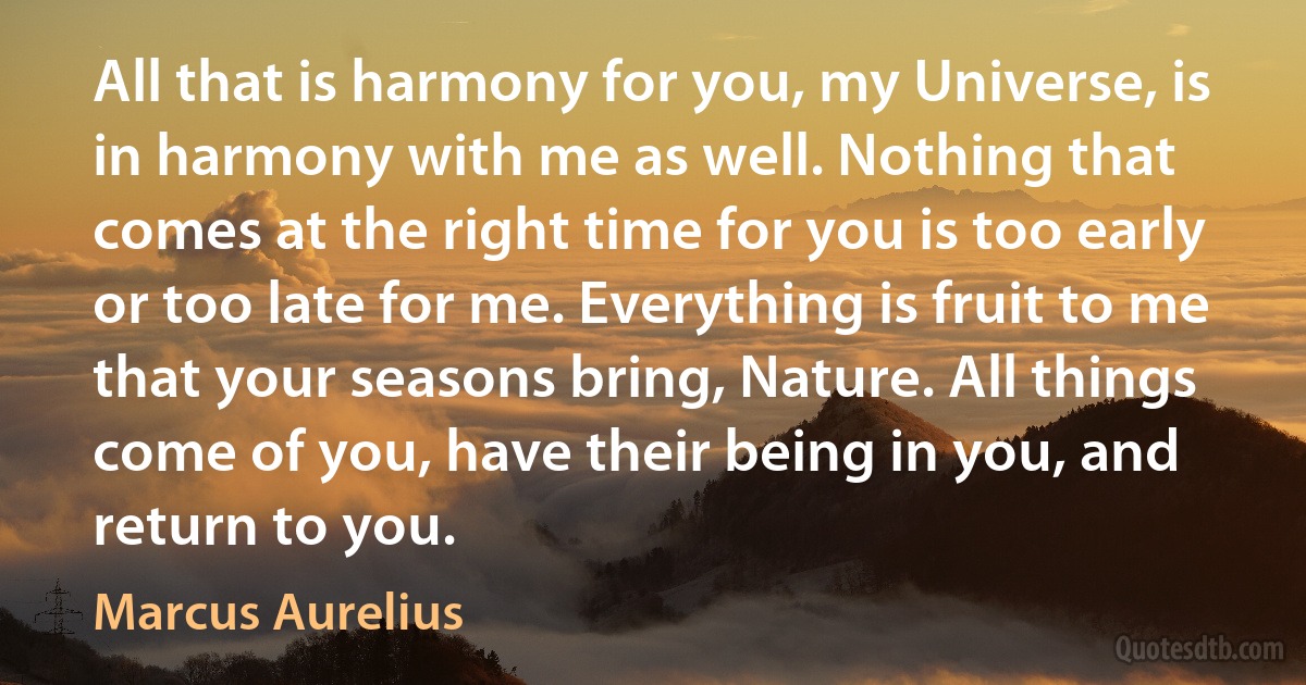 All that is harmony for you, my Universe, is in harmony with me as well. Nothing that comes at the right time for you is too early or too late for me. Everything is fruit to me that your seasons bring, Nature. All things come of you, have their being in you, and return to you. (Marcus Aurelius)