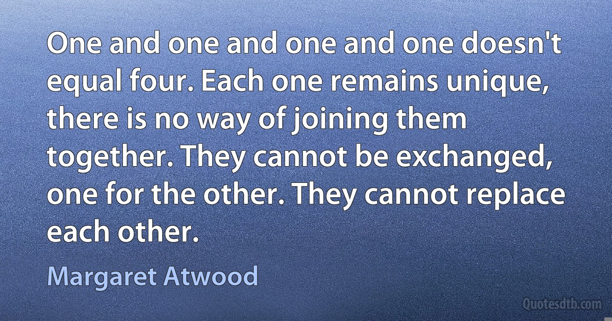 One and one and one and one doesn't equal four. Each one remains unique, there is no way of joining them together. They cannot be exchanged, one for the other. They cannot replace each other. (Margaret Atwood)