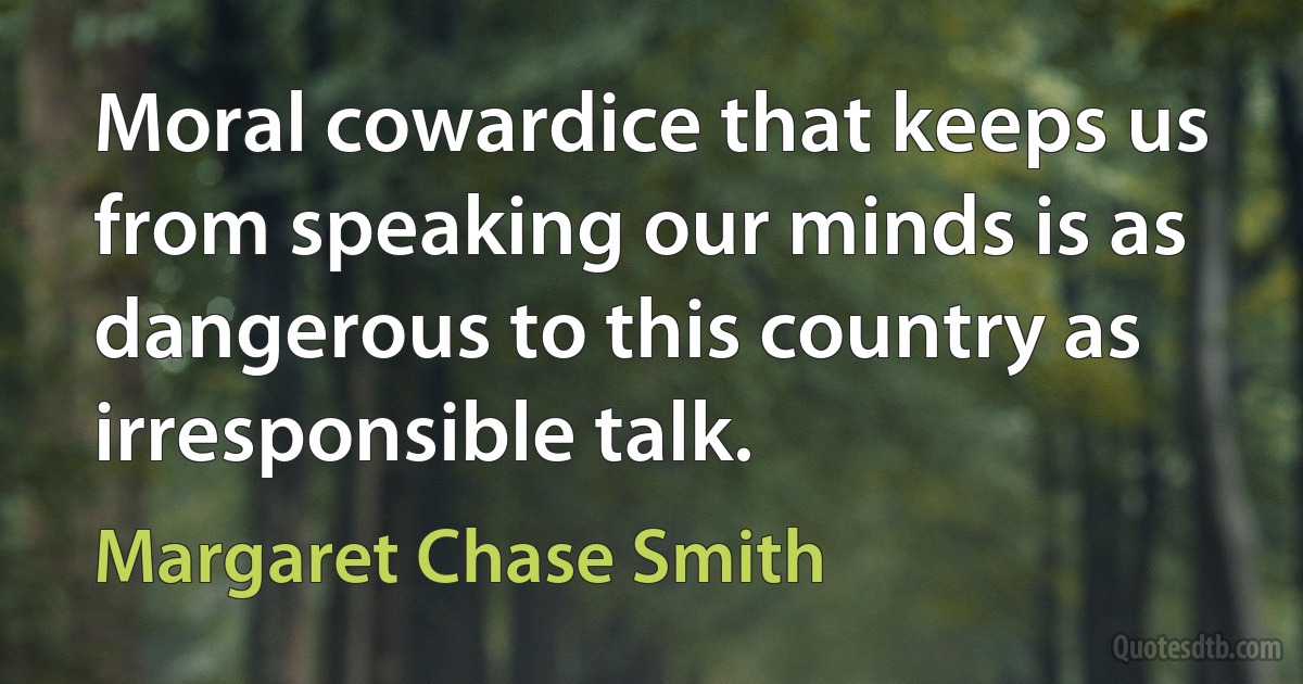 Moral cowardice that keeps us from speaking our minds is as dangerous to this country as irresponsible talk. (Margaret Chase Smith)