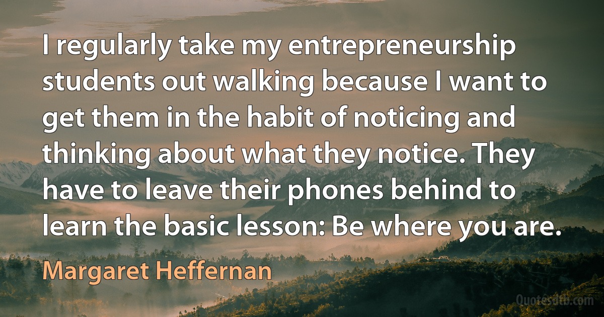 I regularly take my entrepreneurship students out walking because I want to get them in the habit of noticing and thinking about what they notice. They have to leave their phones behind to learn the basic lesson: Be where you are. (Margaret Heffernan)