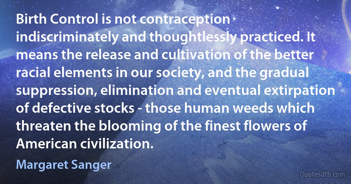 Birth Control is not contraception indiscriminately and thoughtlessly practiced. It means the release and cultivation of the better racial elements in our society, and the gradual suppression, elimination and eventual extirpation of defective stocks - those human weeds which threaten the blooming of the finest flowers of American civilization. (Margaret Sanger)