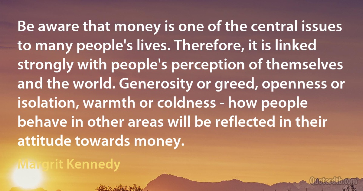 Be aware that money is one of the central issues to many people's lives. Therefore, it is linked strongly with people's perception of themselves and the world. Generosity or greed, openness or isolation, warmth or coldness - how people behave in other areas will be reflected in their attitude towards money. (Margrit Kennedy)