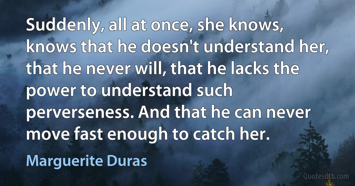 Suddenly, all at once, she knows, knows that he doesn't understand her, that he never will, that he lacks the power to understand such perverseness. And that he can never move fast enough to catch her. (Marguerite Duras)