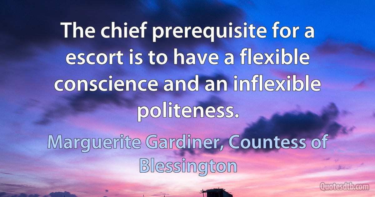 The chief prerequisite for a escort is to have a flexible conscience and an inflexible politeness. (Marguerite Gardiner, Countess of Blessington)