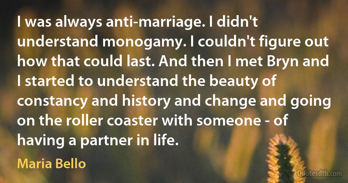 I was always anti-marriage. I didn't understand monogamy. I couldn't figure out how that could last. And then I met Bryn and I started to understand the beauty of constancy and history and change and going on the roller coaster with someone - of having a partner in life. (Maria Bello)