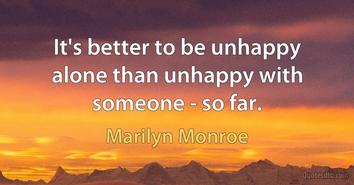 It's better to be unhappy alone than unhappy with someone - so far. (Marilyn Monroe)