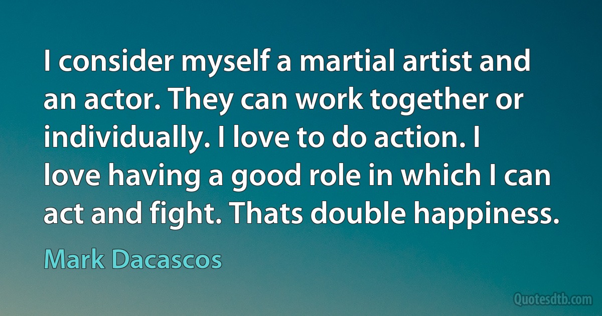 I consider myself a martial artist and an actor. They can work together or individually. I love to do action. I love having a good role in which I can act and fight. Thats double happiness. (Mark Dacascos)