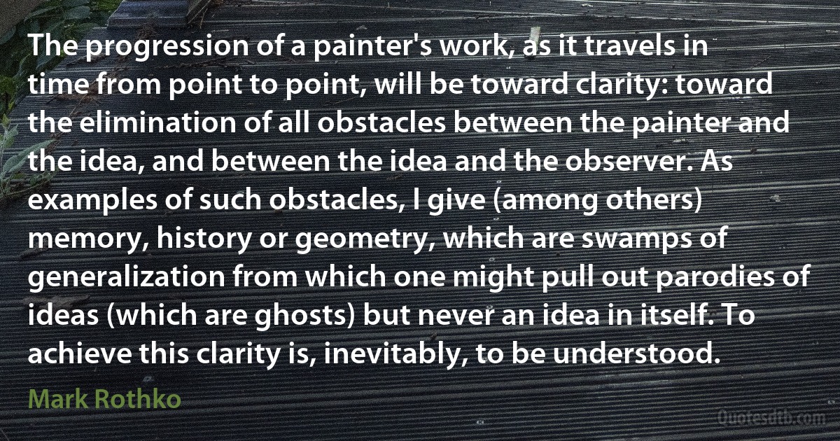 The progression of a painter's work, as it travels in time from point to point, will be toward clarity: toward the elimination of all obstacles between the painter and the idea, and between the idea and the observer. As examples of such obstacles, I give (among others) memory, history or geometry, which are swamps of generalization from which one might pull out parodies of ideas (which are ghosts) but never an idea in itself. To achieve this clarity is, inevitably, to be understood. (Mark Rothko)