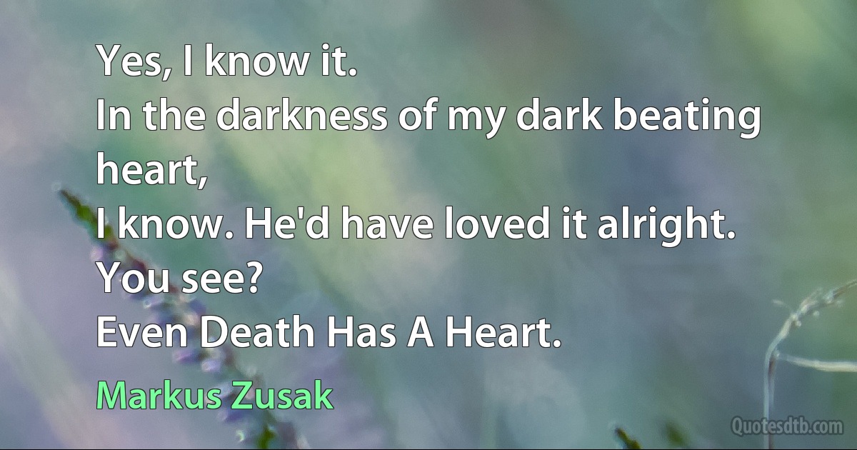 Yes, I know it.
In the darkness of my dark beating heart,
I know. He'd have loved it alright.
You see?
Even Death Has A Heart. (Markus Zusak)