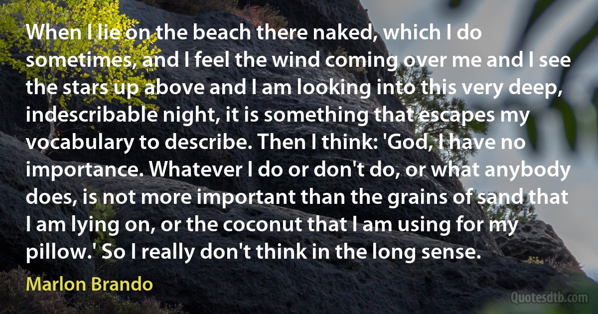 When I lie on the beach there naked, which I do sometimes, and I feel the wind coming over me and I see the stars up above and I am looking into this very deep, indescribable night, it is something that escapes my vocabulary to describe. Then I think: 'God, I have no importance. Whatever I do or don't do, or what anybody does, is not more important than the grains of sand that I am lying on, or the coconut that I am using for my pillow.' So I really don't think in the long sense. (Marlon Brando)