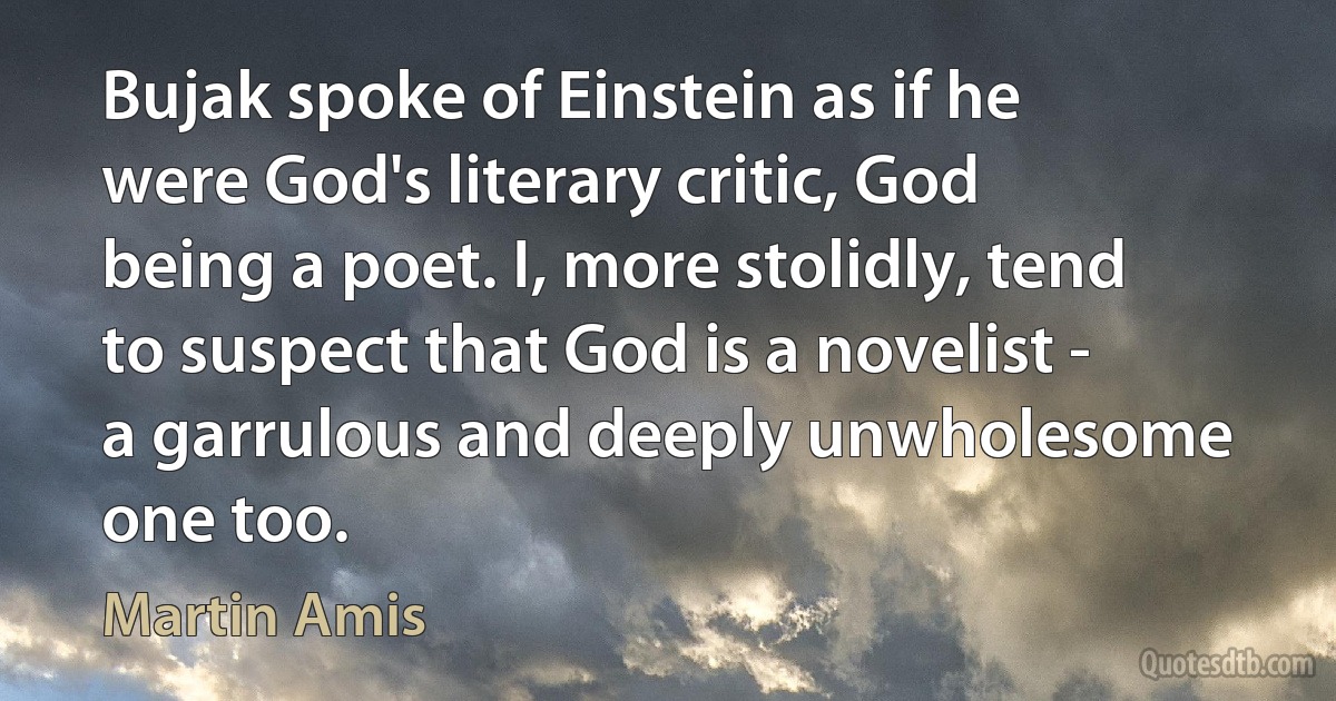 Bujak spoke of Einstein as if he were God's literary critic, God being a poet. I, more stolidly, tend to suspect that God is a novelist - a garrulous and deeply unwholesome one too. (Martin Amis)