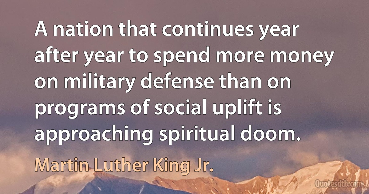 A nation that continues year after year to spend more money on military defense than on programs of social uplift is approaching spiritual doom. (Martin Luther King Jr.)