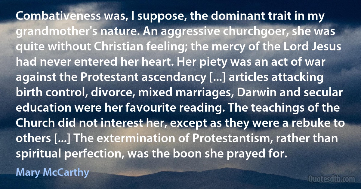 Combativeness was, I suppose, the dominant trait in my grandmother's nature. An aggressive churchgoer, she was quite without Christian feeling; the mercy of the Lord Jesus had never entered her heart. Her piety was an act of war against the Protestant ascendancy [...] articles attacking birth control, divorce, mixed marriages, Darwin and secular education were her favourite reading. The teachings of the Church did not interest her, except as they were a rebuke to others [...] The extermination of Protestantism, rather than spiritual perfection, was the boon she prayed for. (Mary McCarthy)