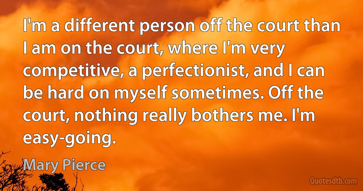 I'm a different person off the court than I am on the court, where I'm very competitive, a perfectionist, and I can be hard on myself sometimes. Off the court, nothing really bothers me. I'm easy-going. (Mary Pierce)