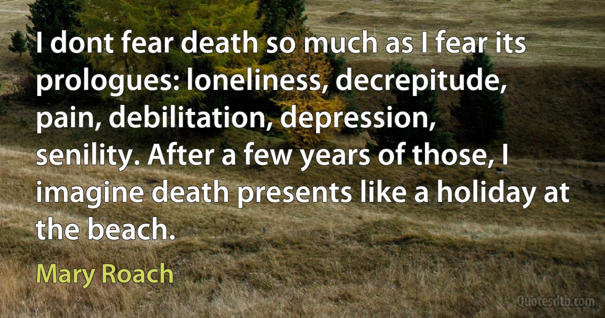 I dont fear death so much as I fear its prologues: loneliness, decrepitude, pain, debilitation, depression, senility. After a few years of those, I imagine death presents like a holiday at the beach. (Mary Roach)