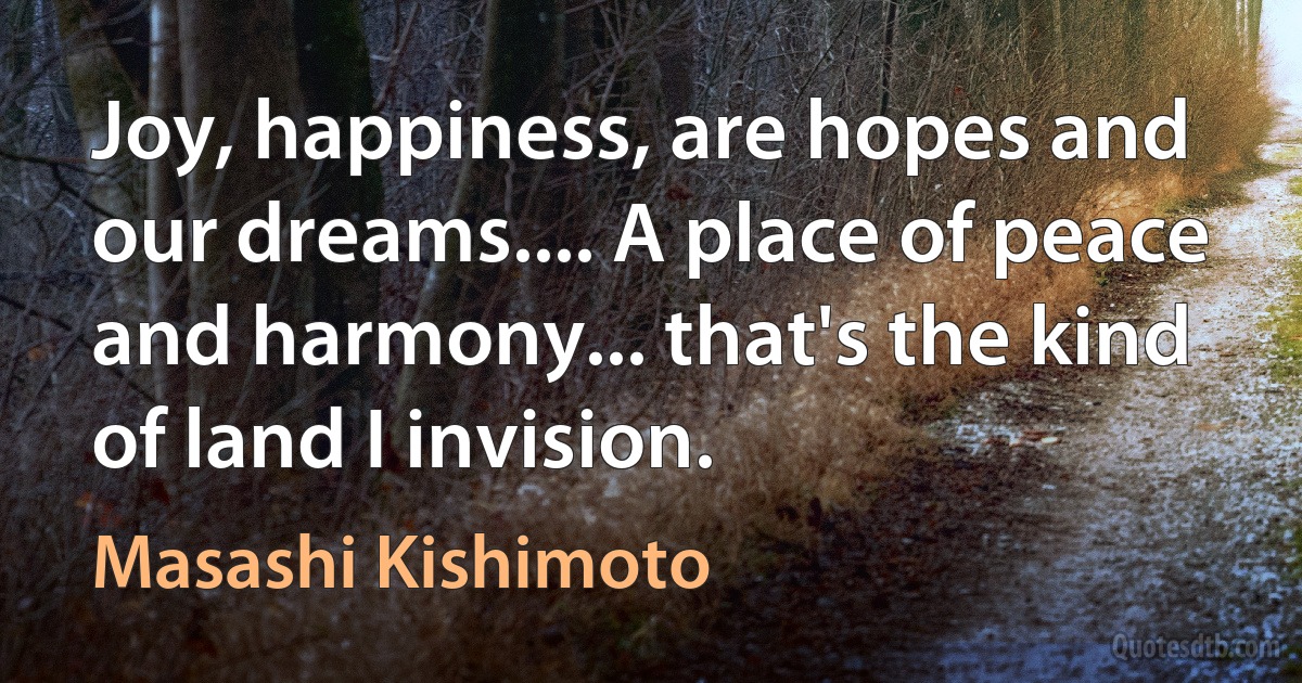 Joy, happiness, are hopes and our dreams.... A place of peace and harmony... that's the kind of land I invision. (Masashi Kishimoto)