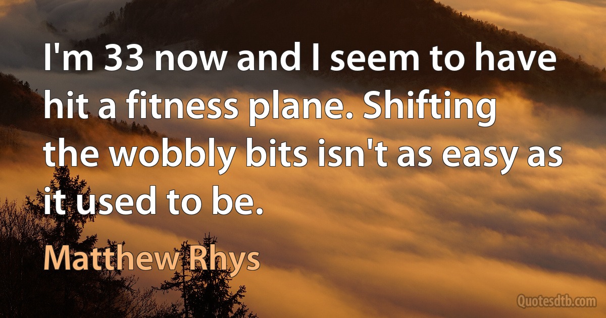 I'm 33 now and I seem to have hit a fitness plane. Shifting the wobbly bits isn't as easy as it used to be. (Matthew Rhys)