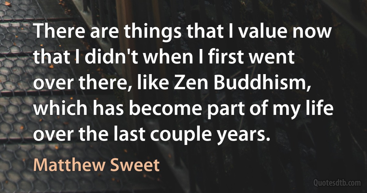 There are things that I value now that I didn't when I first went over there, like Zen Buddhism, which has become part of my life over the last couple years. (Matthew Sweet)