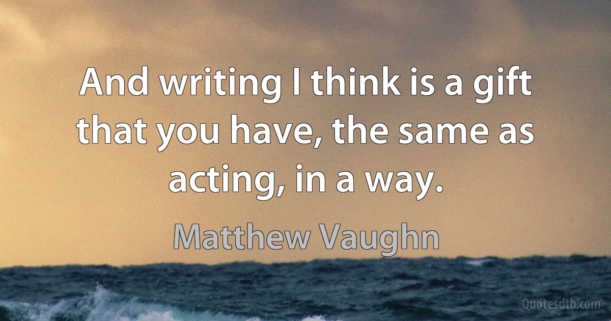 And writing I think is a gift that you have, the same as acting, in a way. (Matthew Vaughn)