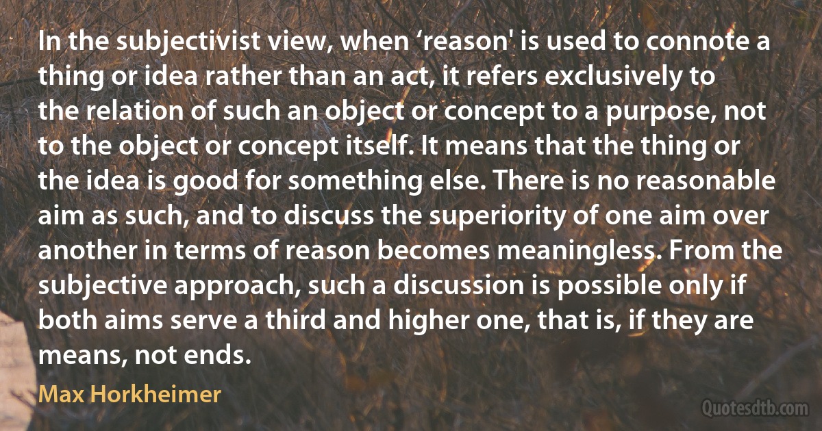 In the subjectivist view, when ‘reason' is used to connote a thing or idea rather than an act, it refers exclusively to the relation of such an object or concept to a purpose, not to the object or concept itself. It means that the thing or the idea is good for something else. There is no reasonable aim as such, and to discuss the superiority of one aim over another in terms of reason becomes meaningless. From the subjective approach, such a discussion is possible only if both aims serve a third and higher one, that is, if they are means, not ends. (Max Horkheimer)