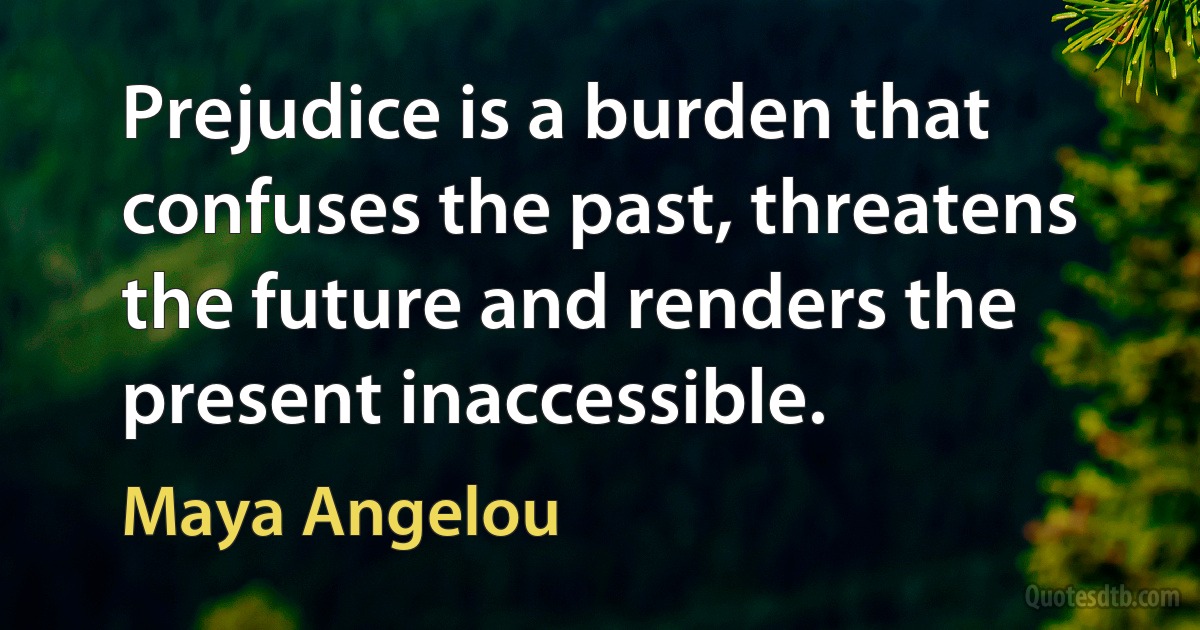 Prejudice is a burden that confuses the past, threatens the future and renders the present inaccessible. (Maya Angelou)