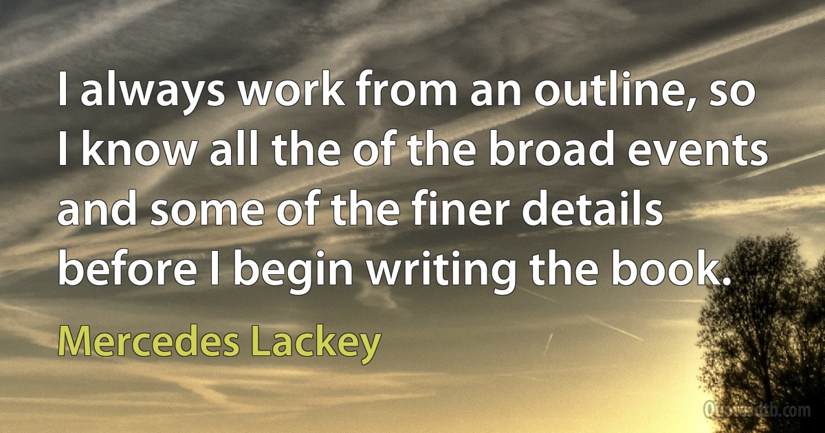 I always work from an outline, so I know all the of the broad events and some of the finer details before I begin writing the book. (Mercedes Lackey)