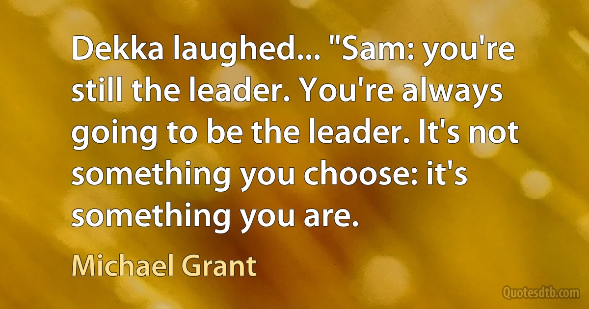 Dekka laughed... "Sam: you're still the leader. You're always going to be the leader. It's not something you choose: it's something you are. (Michael Grant)