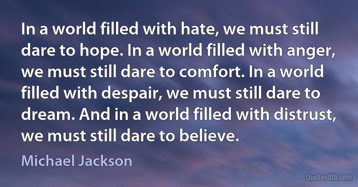 In a world filled with hate, we must still dare to hope. In a world filled with anger, we must still dare to comfort. In a world filled with despair, we must still dare to dream. And in a world filled with distrust, we must still dare to believe. (Michael Jackson)