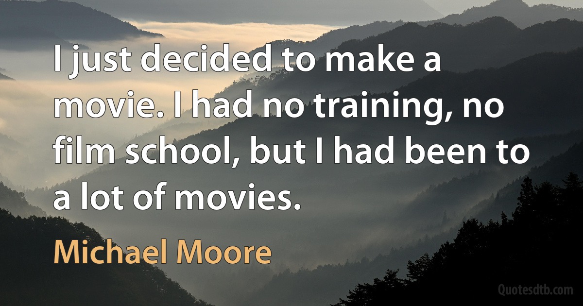 I just decided to make a movie. I had no training, no film school, but I had been to a lot of movies. (Michael Moore)