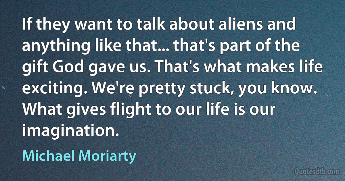 If they want to talk about aliens and anything like that... that's part of the gift God gave us. That's what makes life exciting. We're pretty stuck, you know. What gives flight to our life is our imagination. (Michael Moriarty)