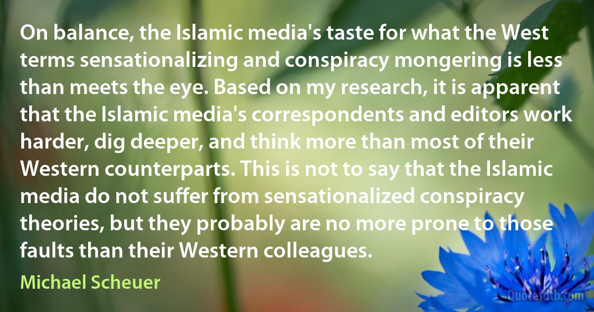 On balance, the Islamic media's taste for what the West terms sensationalizing and conspiracy mongering is less than meets the eye. Based on my research, it is apparent that the Islamic media's correspondents and editors work harder, dig deeper, and think more than most of their Western counterparts. This is not to say that the Islamic media do not suffer from sensationalized conspiracy theories, but they probably are no more prone to those faults than their Western colleagues. (Michael Scheuer)