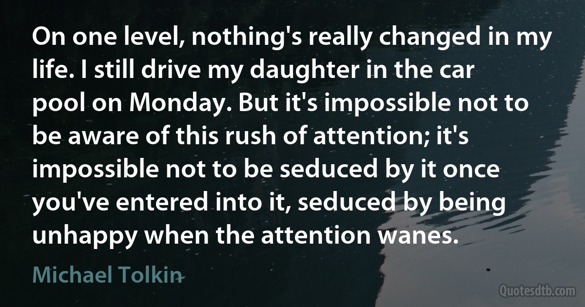 On one level, nothing's really changed in my life. I still drive my daughter in the car pool on Monday. But it's impossible not to be aware of this rush of attention; it's impossible not to be seduced by it once you've entered into it, seduced by being unhappy when the attention wanes. (Michael Tolkin)