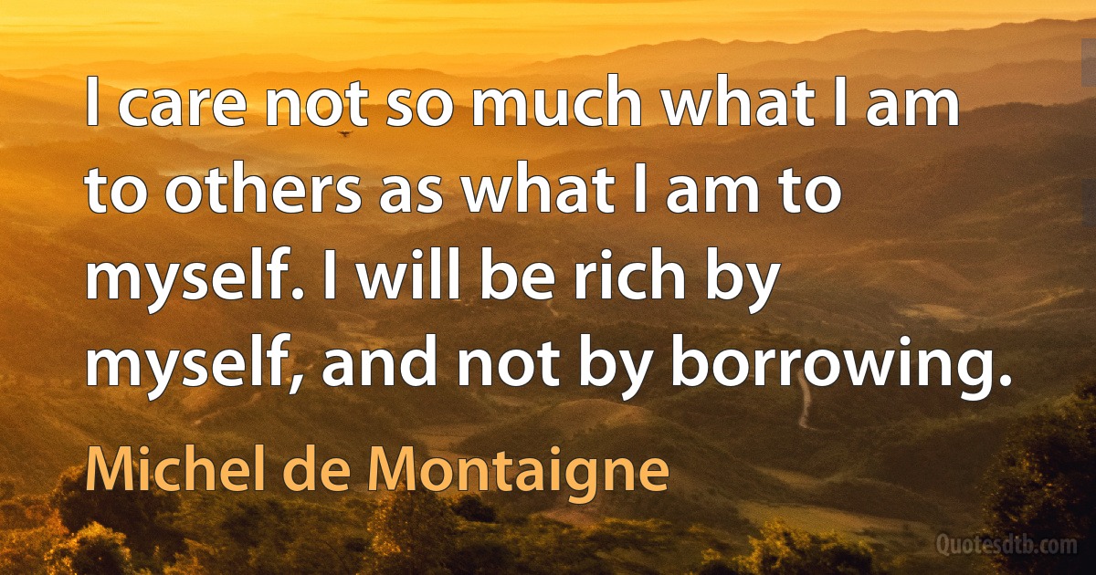 I care not so much what I am to others as what I am to myself. I will be rich by myself, and not by borrowing. (Michel de Montaigne)