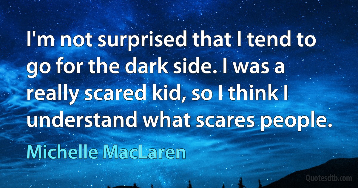 I'm not surprised that I tend to go for the dark side. I was a really scared kid, so I think I understand what scares people. (Michelle MacLaren)