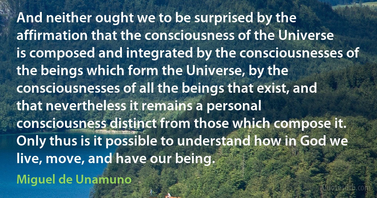 And neither ought we to be surprised by the affirmation that the consciousness of the Universe is composed and integrated by the consciousnesses of the beings which form the Universe, by the consciousnesses of all the beings that exist, and that nevertheless it remains a personal consciousness distinct from those which compose it. Only thus is it possible to understand how in God we live, move, and have our being. (Miguel de Unamuno)