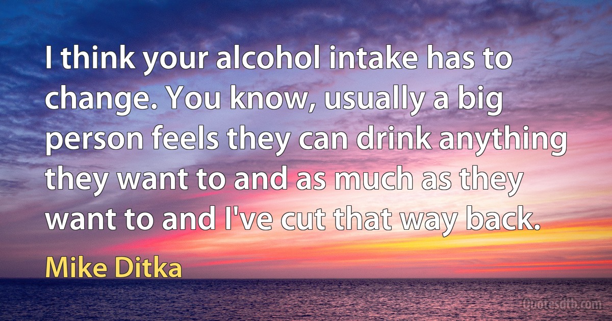 I think your alcohol intake has to change. You know, usually a big person feels they can drink anything they want to and as much as they want to and I've cut that way back. (Mike Ditka)