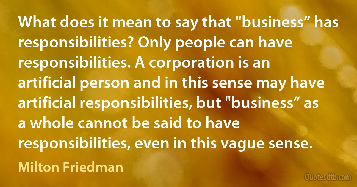 What does it mean to say that "business” has responsibilities? Only people can have responsibilities. A corporation is an artificial person and in this sense may have artificial responsibilities, but "business” as a whole cannot be said to have responsibilities, even in this vague sense. (Milton Friedman)