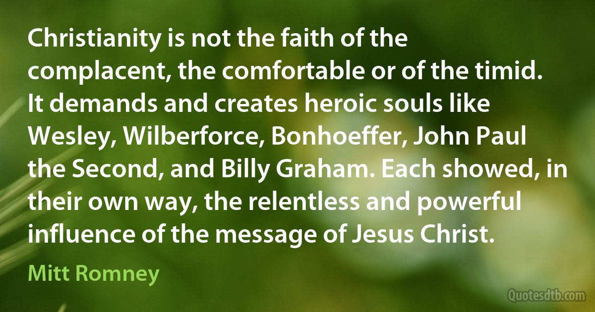 Christianity is not the faith of the complacent, the comfortable or of the timid. It demands and creates heroic souls like Wesley, Wilberforce, Bonhoeffer, John Paul the Second, and Billy Graham. Each showed, in their own way, the relentless and powerful influence of the message of Jesus Christ. (Mitt Romney)