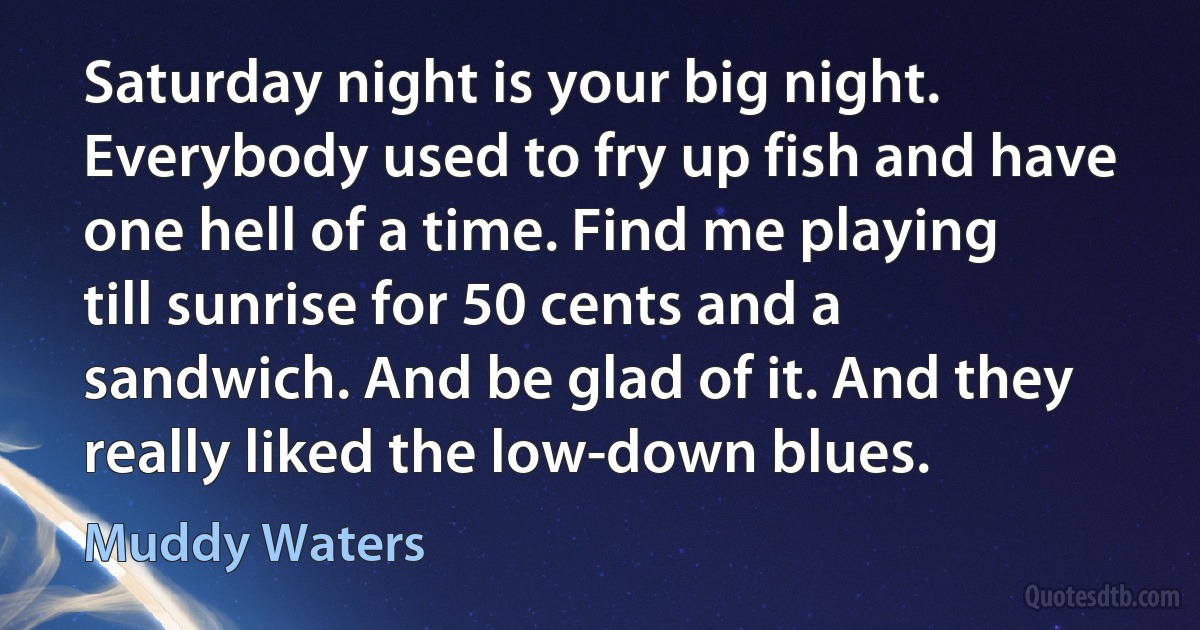 Saturday night is your big night. Everybody used to fry up fish and have one hell of a time. Find me playing till sunrise for 50 cents and a sandwich. And be glad of it. And they really liked the low-down blues. (Muddy Waters)