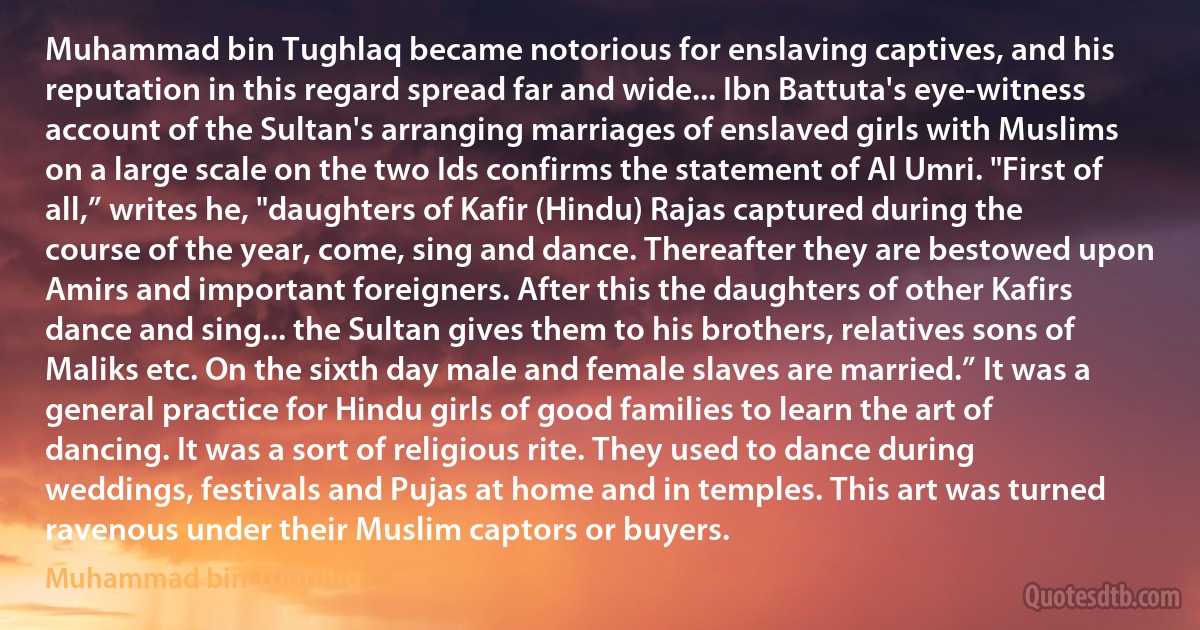 Muhammad bin Tughlaq became notorious for enslaving captives, and his reputation in this regard spread far and wide... Ibn Battuta's eye-witness account of the Sultan's arranging marriages of enslaved girls with Muslims on a large scale on the two Ids confirms the statement of Al Umri. "First of all,” writes he, "daughters of Kafir (Hindu) Rajas captured during the course of the year, come, sing and dance. Thereafter they are bestowed upon Amirs and important foreigners. After this the daughters of other Kafirs dance and sing... the Sultan gives them to his brothers, relatives sons of Maliks etc. On the sixth day male and female slaves are married.” It was a general practice for Hindu girls of good families to learn the art of dancing. It was a sort of religious rite. They used to dance during weddings, festivals and Pujas at home and in temples. This art was turned ravenous under their Muslim captors or buyers. (Muhammad bin Tughluq)