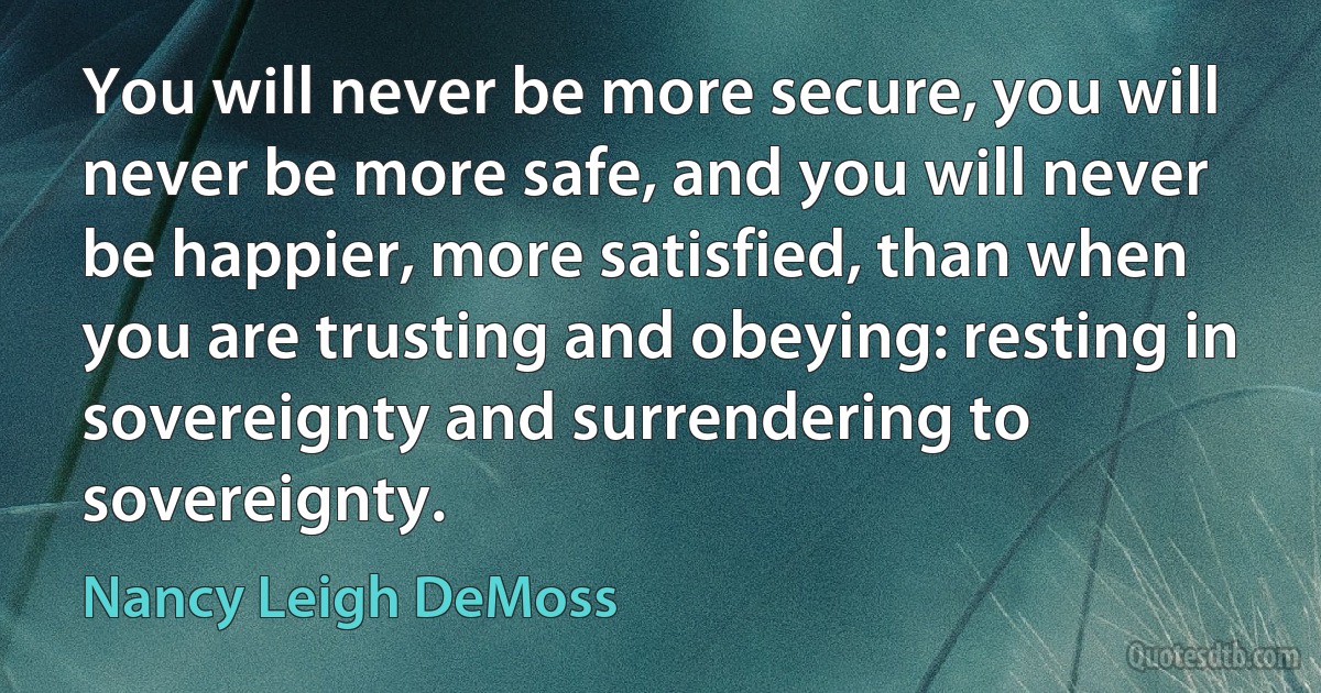 You will never be more secure, you will never be more safe, and you will never be happier, more satisfied, than when you are trusting and obeying: resting in sovereignty and surrendering to sovereignty. (Nancy Leigh DeMoss)